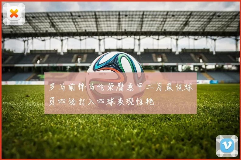 罗马前锋马伦荣膺意甲二月最佳球员四场打入四球表现惊艳