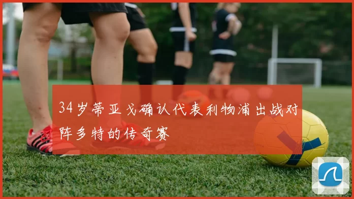 34岁蒂亚戈确认代表利物浦出战对阵多特的传奇赛