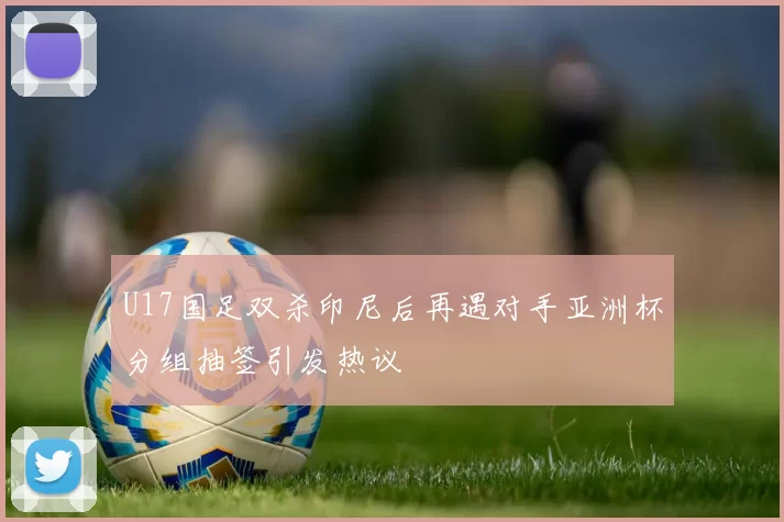 U17国足双杀印尼后再遇对手亚洲杯分组抽签引发热议