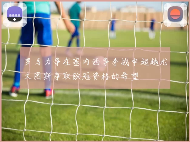 罗马力争在塞内西争夺战中超越尤文图斯争取欧冠资格的希望