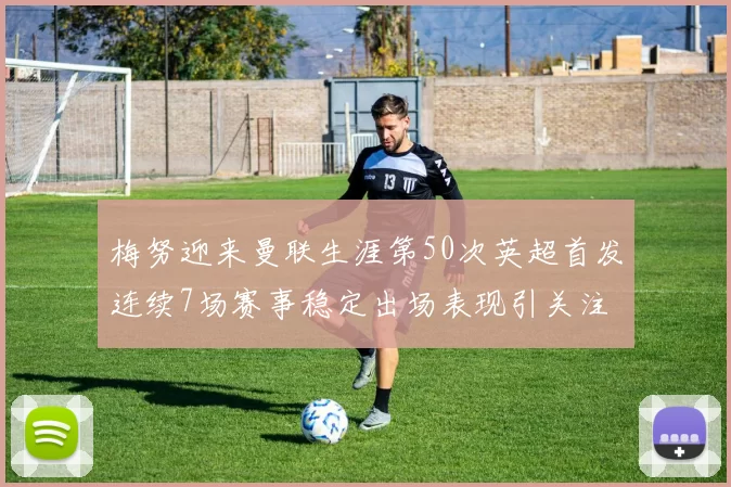 梅努迎来曼联生涯第50次英超首发连续7场赛事稳定出场表现引关注