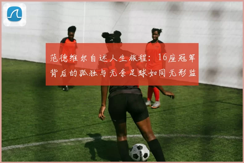 范德维尔自述人生旅程：16座冠军背后的孤独与无奈足球如同无形监狱