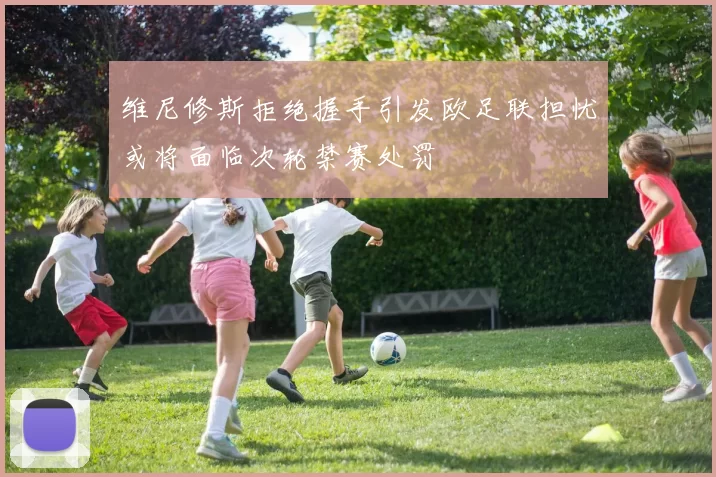 维尼修斯拒绝握手引发欧足联担忧或将面临次轮禁赛处罚