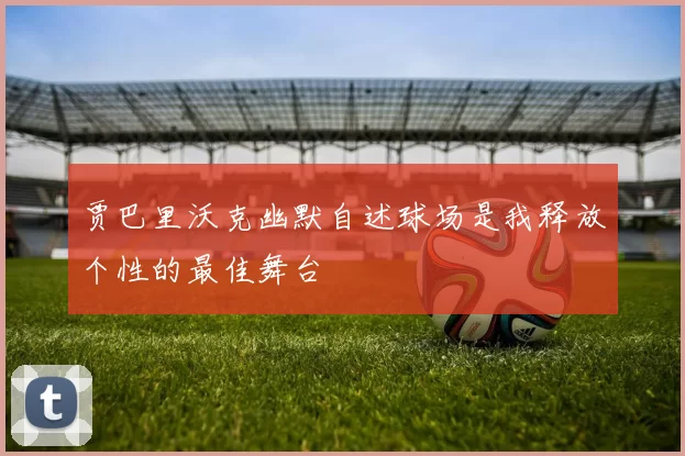 贾巴里沃克幽默自述球场是我释放个性的最佳舞台