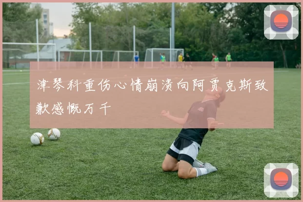 津琴科重伤心情崩溃向阿贾克斯致歉感慨万千
