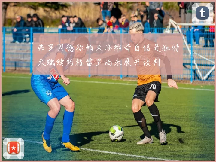 弗罗因德称帕夫洛维奇自信是独特天赋续约格雷罗尚未展开谈判
