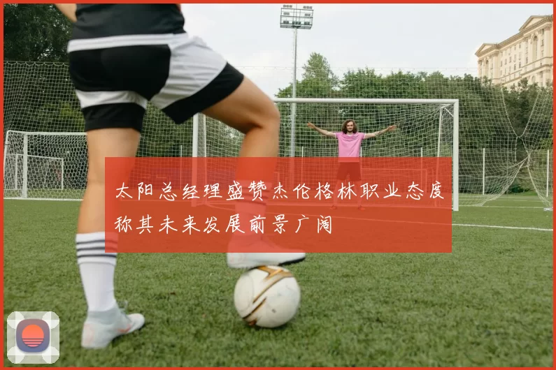 太阳总经理盛赞杰伦格林职业态度称其未来发展前景广阔