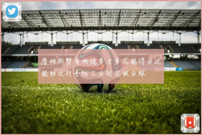 詹姆斯赞肯纳德多才多艺能得分还能助攻对手防三分时突破分球