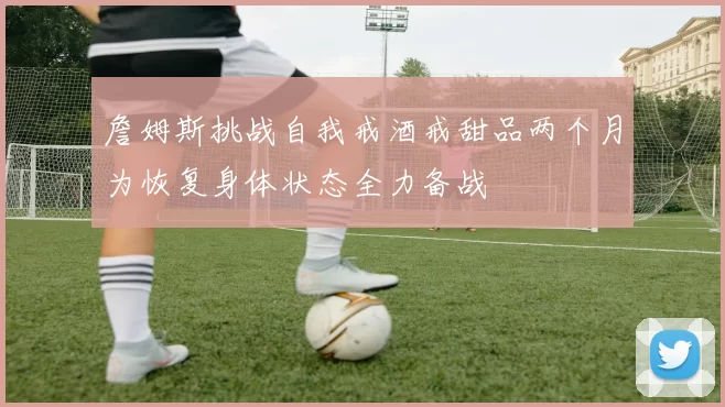 詹姆斯挑战自我戒酒戒甜品两个月为恢复身体状态全力备战