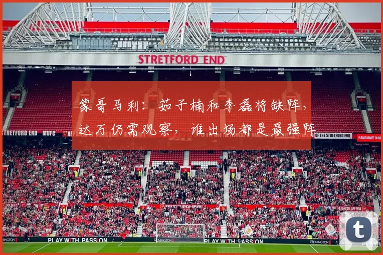 蒙哥马利：茹子楠和李磊将缺阵，达万仍需观察，谁出场都是最强阵
