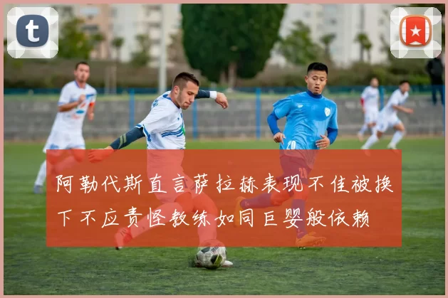 阿勒代斯直言萨拉赫表现不佳被换下不应责怪教练如同巨婴般依赖