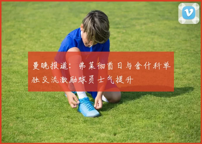 曼晚报道：弗莱彻首日与舍什科单独交流激励球员士气提升