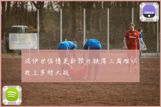 诺伊尔伤情更新预计缺席三周难以赶上多特大战