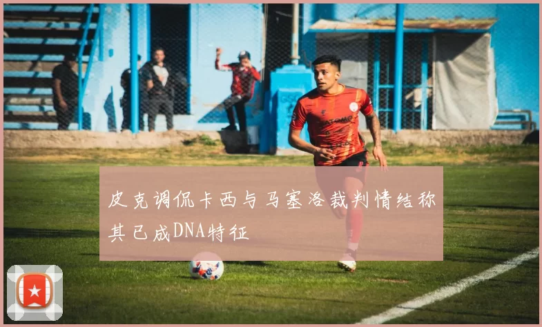 皮克调侃卡西与马塞洛裁判情结称其已成DNA特征