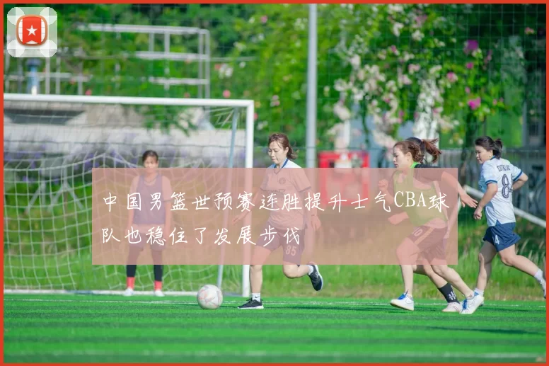 中国男篮世预赛连胜提升士气CBA球队也稳住了发展步伐