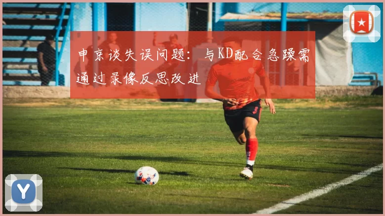 申京谈失误问题：与KD配合急躁需通过录像反思改进
