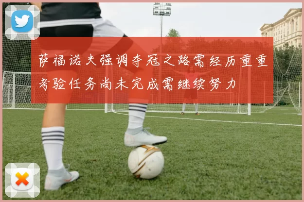 萨福诺夫强调夺冠之路需经历重重考验任务尚未完成需继续努力
