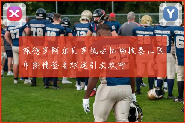 佩德罗阿尔瓦罗抵达机场披泰山围巾热情签名球迷引发欢呼