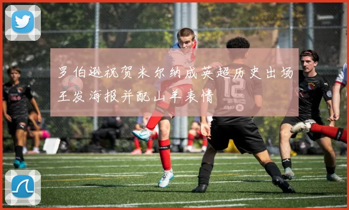 罗伯逊祝贺米尔纳成英超历史出场王发海报并配山羊表情