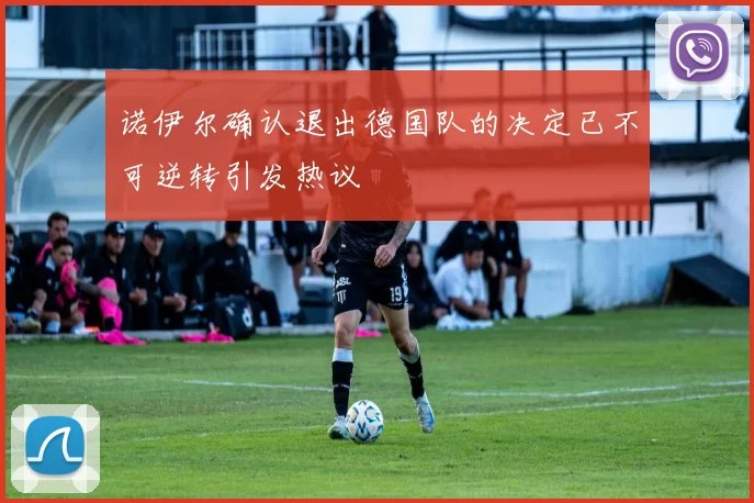 诺伊尔确认退出德国队的决定已不可逆转引发热议
