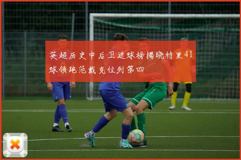 英超历史中后卫进球榜揭晓特里41球领跑范戴克位列第四