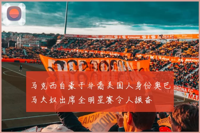 马克西自豪于非裔美国人身份奥巴马夫妇出席全明星赛令人振奋