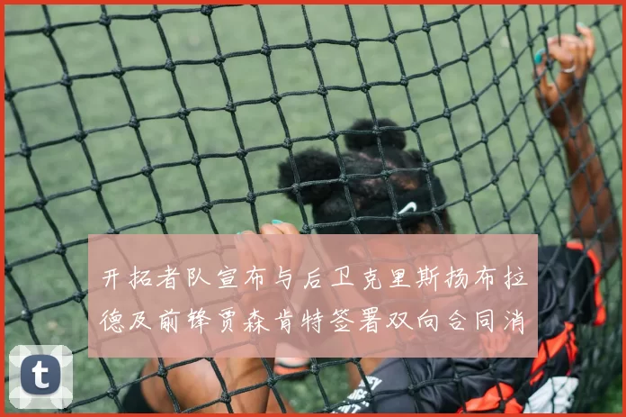 开拓者队宣布与后卫克里斯扬布拉德及前锋贾森肯特签署双向合同消息