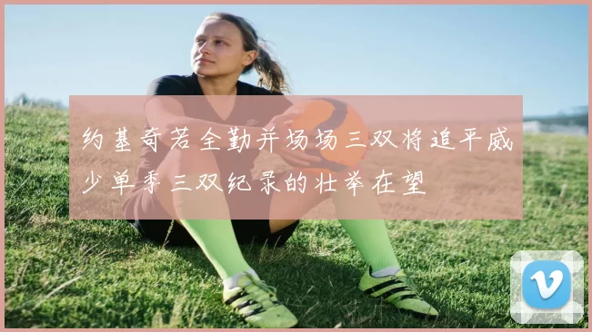 约基奇若全勤并场场三双将追平威少单季三双纪录的壮举在望