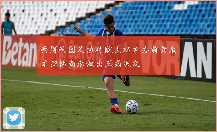西阿两国足协对欧美杯举办前景表示担忧尚未做出正式决定