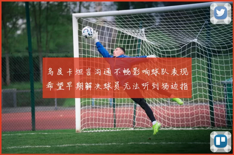 乌度卡坦言沟通不畅影响球队表现希望早期解决球员无法听到场边指令