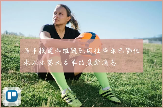 马卡报道加维随队前往毕尔巴鄂但未入比赛大名单的最新消息