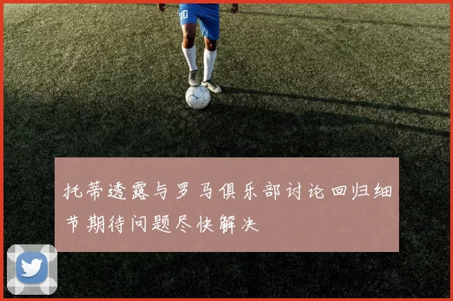 托蒂透露与罗马俱乐部讨论回归细节期待问题尽快解决