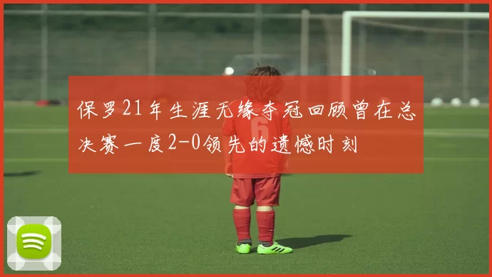保罗21年生涯无缘夺冠回顾曾在总决赛一度2-0领先的遗憾时刻
